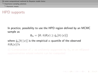 On some computational methods for Bayesian model choice
  Importance sampling solutions
     Harmonic means



HPD supports



      In practice, possibility to use the HPD region deﬁned by an MCMC
      sample as
                         Hα = {θ; π (θ|x) ≥ qα [˜ (·|x)]}
                                     ˜       ˆ π
      where qα [˜ (·|x)] is the empirical α quantile of the observed
               ˆ π
      π (θi |x))’s
      ˜
       c Construction of ϕ as uniformly supported by Hα or an ellipsoid
      approximation whose volume can be computed
 