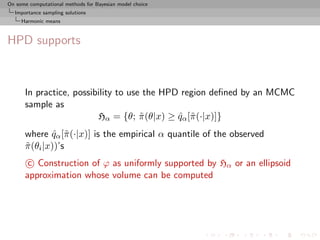 On some computational methods for Bayesian model choice
  Importance sampling solutions
     Harmonic means



HPD supports



      In practice, possibility to use the HPD region deﬁned by an MCMC
      sample as
                         Hα = {θ; π (θ|x) ≥ qα [˜ (·|x)]}
                                     ˜       ˆ π
      where qα [˜ (·|x)] is the empirical α quantile of the observed
               ˆ π
      π (θi |x))’s
      ˜
       c Construction of ϕ as uniformly supported by Hα or an ellipsoid
      approximation whose volume can be computed
 