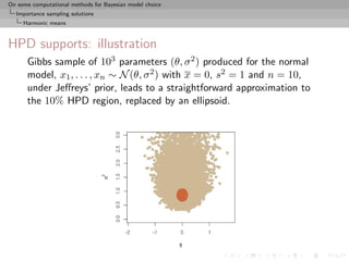 On some computational methods for Bayesian model choice
  Importance sampling solutions
     Harmonic means



HPD supports: illustration
      Gibbs sample of 103 parameters (θ, σ 2 ) produced for the normal
      model, x1 , . . . , xn ∼ N (θ, σ 2 ) with x = 0, s2 = 1 and n = 10,
      under Jeﬀreys’ prior, leads to a straightforward approximation to
      the 10% HPD region, replaced by an ellipsoid.
 