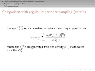 On some computational methods for Bayesian model choice
  Importance sampling solutions
     Harmonic means



Comparison with regular importance sampling (cont’d)



      Compare Z1k with a standard importance sampling approximation
                                                     T        (t)         (t)
                                            1             πk (θk )Lk (θk )
                                    Z2k   =                         (t)
                                            T                 ϕ(θk )
                                                   t=1

                         (t)
      where the θk ’s are generated from the density ϕ(·) (with fatter
      tails like t’s)
 