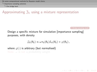 On some computational methods for Bayesian model choice
  Importance sampling solutions
     One bridge back



Approximating Zk using a mixture representation



                                                                            Bridge sampling recall

      Design a speciﬁc mixture for simulation [importance sampling]
      purposes, with density

                                  ϕk (θk ) ∝ ωπk (θk )Lk (θk ) + ϕ(θk ) ,

      where ϕ(·) is arbitrary (but normalised)
      Note: ω is not a probability weight
 