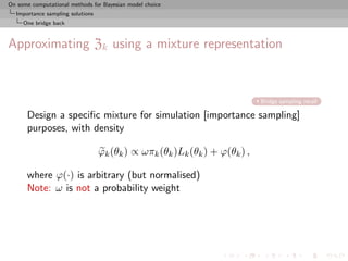 On some computational methods for Bayesian model choice
  Importance sampling solutions
     One bridge back



Approximating Zk using a mixture representation



                                                                            Bridge sampling recall

      Design a speciﬁc mixture for simulation [importance sampling]
      purposes, with density

                                  ϕk (θk ) ∝ ωπk (θk )Lk (θk ) + ϕ(θk ) ,

      where ϕ(·) is arbitrary (but normalised)
      Note: ω is not a probability weight
 