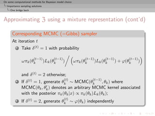 On some computational methods for Bayesian model choice
  Importance sampling solutions
     One bridge back



Approximating Z using a mixture representation (cont’d)

      Corresponding MCMC (=Gibbs) sampler
      At iteration t
          1   Take δ (t) = 1 with probability

                        (t−1)           (t−1)                   (t−1)         (t−1)          (t−1)
              ωπk (θk             )Lk (θk       )         ωπk (θk       )Lk (θk       ) + ϕ(θk       )

              and δ (t) = 2 otherwise;
                                                (t)                 (t−1)
          2   If δ (t) = 1, generate θk ∼ MCMC(θk          , θk ) where
              MCMC(θk , θk ) denotes an arbitrary MCMC kernel associated
              with the posterior πk (θk |x) ∝ πk (θk )Lk (θk );
                                                (t)
          3   If δ (t) = 2, generate θk ∼ ϕ(θk ) independently
 