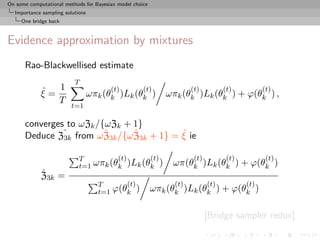 On some computational methods for Bayesian model choice
  Importance sampling solutions
     One bridge back



Evidence approximation by mixtures
      Rao-Blackwellised estimate
                          T
             ˆ 1
             ξ=
                                        (t)
                                  ωπk (θk )Lk (θk )
                                                     (t)             (t)          (t)
                                                             ωπk (θk )Lk (θk ) + ϕ(θk ) ,
                                                                                               (t)
                T
                         t=1

      converges to ωZk /{ωZk + 1}
               3k
                         ˆ     ˆ          ˆ
      Deduce Zˆ from ω Z3k /{ω Z3k + 1} = ξ ie

                            T         (t)     (t)                     (t)          (t)          (t)
                            t=1 ωπk (θk )Lk (θk )              ωπ(θk )Lk (θk ) + ϕ(θk )
             ˆ
             Z3k =
                                    T      (t)                 (t)          (t)          (t)
                                    t=1 ϕ(θk )            ωπk (θk )Lk (θk ) + ϕ(θk )

                                                                            [Bridge sampler redux]
 