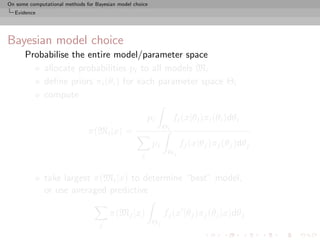 On some computational methods for Bayesian model choice
  Evidence




Bayesian model choice
      Probabilise the entire model/parameter space
          allocate probabilities pi to all models Mi
          deﬁne priors πi (θi ) for each parameter space Θi
          compute

                                                        pi          fi (x|θi )πi (θi )dθi
                                                               Θi
                               π(Mi |x) =
                                                          pj         fj (x|θj )πj (θj )dθj
                                                    j           Θj


              take largest π(Mi |x) to determine “best” model,
              or use averaged predictive

                                        π(Mj |x)               fj (x |θj )πj (θj |x)dθj
                                    j                     Θj
 