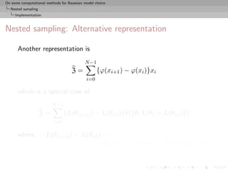 On some computational methods for Bayesian model choice
  Nested sampling
     Implementation



Nested sampling: Alternative representation

      Another representation is
                                           N −1
                                    Z=            {ϕ(xi+1 ) − ϕ(xi )}xi
                                            i=0

      which is a special case of
                         N −1
                    Z=          {L(θ(i+1) ) − L(θ(i) )}π({θ; L(θ) > L(θ(i) )})
                          i=0

      where · · · L(θ(i+1) ) < L(θ(i) ) · · ·
                                          [Lebesgue version of Riemann’s sum]
 