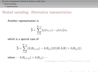 On some computational methods for Bayesian model choice
  Nested sampling
     Implementation



Nested sampling: Alternative representation

      Another representation is
                                           N −1
                                    Z=            {ϕ(xi+1 ) − ϕ(xi )}xi
                                            i=0

      which is a special case of
                         N −1
                    Z=          {L(θ(i+1) ) − L(θ(i) )}π({θ; L(θ) > L(θ(i) )})
                          i=0

      where · · · L(θ(i+1) ) < L(θ(i) ) · · ·
                                          [Lebesgue version of Riemann’s sum]
 