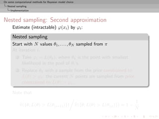 On some computational methods for Bayesian model choice
  Nested sampling
     Implementation



Nested sampling: Second approximation
      Estimate (intractable) ϕ(xi ) by ϕi :

      Nested sampling
      Start with N values θ1 , . . . , θN sampled from π
      At iteration i,
          1    Take ϕi = L(θk ), where θk is the point with smallest
               likelihood in the pool of θi ’s
          2    Replace θk with a sample from the prior constrained to
               L(θ) > ϕi : the current N points are sampled from prior
               constrained to L(θ) > ϕi .

      Note that
                                                                                          1
              π({θ; L(θ) > L(θ(i+1) )})                   π({θ; L(θ) > L(θ(i) )}) ≈ 1 −
                                                                                          N
 