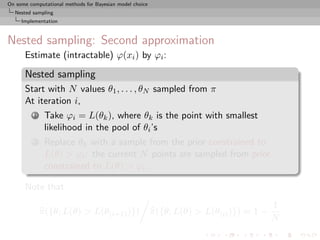 On some computational methods for Bayesian model choice
  Nested sampling
     Implementation



Nested sampling: Second approximation
      Estimate (intractable) ϕ(xi ) by ϕi :

      Nested sampling
      Start with N values θ1 , . . . , θN sampled from π
      At iteration i,
          1    Take ϕi = L(θk ), where θk is the point with smallest
               likelihood in the pool of θi ’s
          2    Replace θk with a sample from the prior constrained to
               L(θ) > ϕi : the current N points are sampled from prior
               constrained to L(θ) > ϕi .

      Note that
                                                                                          1
              π({θ; L(θ) > L(θ(i+1) )})                   π({θ; L(θ) > L(θ(i) )}) ≈ 1 −
                                                                                          N
 