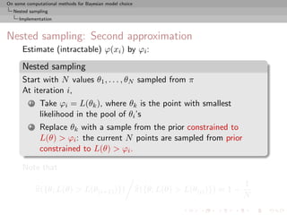 On some computational methods for Bayesian model choice
  Nested sampling
     Implementation



Nested sampling: Second approximation
      Estimate (intractable) ϕ(xi ) by ϕi :

      Nested sampling
      Start with N values θ1 , . . . , θN sampled from π
      At iteration i,
          1    Take ϕi = L(θk ), where θk is the point with smallest
               likelihood in the pool of θi ’s
          2    Replace θk with a sample from the prior constrained to
               L(θ) > ϕi : the current N points are sampled from prior
               constrained to L(θ) > ϕi .

      Note that
                                                                                          1
              π({θ; L(θ) > L(θ(i+1) )})                   π({θ; L(θ) > L(θ(i) )}) ≈ 1 −
                                                                                          N
 