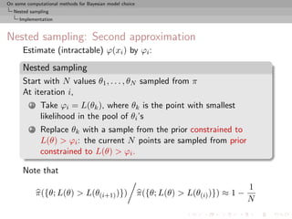 On some computational methods for Bayesian model choice
  Nested sampling
     Implementation



Nested sampling: Second approximation
      Estimate (intractable) ϕ(xi ) by ϕi :

      Nested sampling
      Start with N values θ1 , . . . , θN sampled from π
      At iteration i,
          1    Take ϕi = L(θk ), where θk is the point with smallest
               likelihood in the pool of θi ’s
          2    Replace θk with a sample from the prior constrained to
               L(θ) > ϕi : the current N points are sampled from prior
               constrained to L(θ) > ϕi .

      Note that
                                                                                          1
              π({θ; L(θ) > L(θ(i+1) )})                   π({θ; L(θ) > L(θ(i) )}) ≈ 1 −
                                                                                          N
 