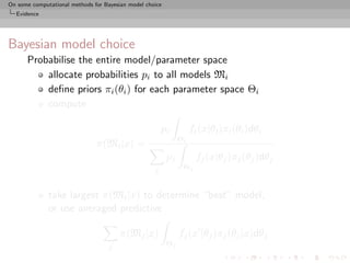 On some computational methods for Bayesian model choice
  Evidence




Bayesian model choice
      Probabilise the entire model/parameter space
          allocate probabilities pi to all models Mi
          deﬁne priors πi (θi ) for each parameter space Θi
          compute

                                                        pi          fi (x|θi )πi (θi )dθi
                                                               Θi
                               π(Mi |x) =
                                                          pj         fj (x|θj )πj (θj )dθj
                                                    j           Θj


              take largest π(Mi |x) to determine “best” model,
              or use averaged predictive

                                        π(Mj |x)               fj (x |θj )πj (θj |x)dθj
                                    j                     Θj
 