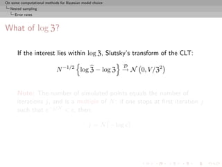 On some computational methods for Bayesian model choice
  Nested sampling
     Error rates



What of log Z?

      If the interest lies within log Z, Slutsky’s transform of the CLT:
                                                          D
                            N −1/2 log Z − log Z → N 0, V /Z2


      Note: The number of simulated points equals the number of
      iterations j, and is a multiple of N : if one stops at ﬁrst iteration j
      such that e−j/N < , then:

                                              j = N − log     .
 