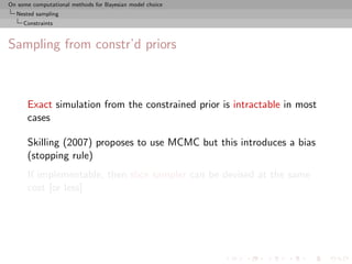 On some computational methods for Bayesian model choice
  Nested sampling
     Constraints



Sampling from constr’d priors



      Exact simulation from the constrained prior is intractable in most
      cases

      Skilling (2007) proposes to use MCMC but this introduces a bias
      (stopping rule)
      If implementable, then slice sampler can be devised at the same
      cost [or less]
 
