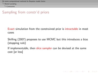 On some computational methods for Bayesian model choice
  Nested sampling
     Constraints



Sampling from constr’d priors



      Exact simulation from the constrained prior is intractable in most
      cases

      Skilling (2007) proposes to use MCMC but this introduces a bias
      (stopping rule)
      If implementable, then slice sampler can be devised at the same
      cost [or less]
 