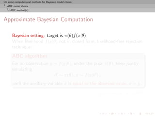 On some computational methods for Bayesian model choice
  ABC model choice
     ABC method(s)



Approximate Bayesian Computation

      Bayesian setting: target is π(θ)f (x|θ)
      When likelihood f (x|θ) not in closed form, likelihood-free rejection
      technique:
      ABC algorithm
      For an observation y ∼ f (y|θ), under the prior π(θ), keep jointly
      simulating
                           θ ∼ π(θ) , x ∼ f (x|θ ) ,
      until the auxiliary variable x is equal to the observed value, x = y.

                                                          [Pritchard et al., 1999]
 