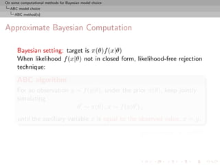 On some computational methods for Bayesian model choice
  ABC model choice
     ABC method(s)



Approximate Bayesian Computation

      Bayesian setting: target is π(θ)f (x|θ)
      When likelihood f (x|θ) not in closed form, likelihood-free rejection
      technique:
      ABC algorithm
      For an observation y ∼ f (y|θ), under the prior π(θ), keep jointly
      simulating
                           θ ∼ π(θ) , x ∼ f (x|θ ) ,
      until the auxiliary variable x is equal to the observed value, x = y.

                                                          [Pritchard et al., 1999]
 