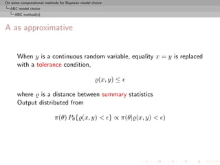 On some computational methods for Bayesian model choice
  ABC model choice
     ABC method(s)



A as approximative


      When y is a continuous random variable, equality x = y is replaced
      with a tolerance condition,

                                                     (x, y) ≤

      where is a distance between summary statistics
      Output distributed from

                            π(θ) Pθ { (x, y) < } ∝ π(θ| (x, y) < )
 