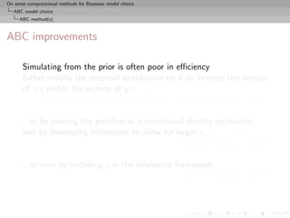 On some computational methods for Bayesian model choice
  ABC model choice
     ABC method(s)



ABC improvements

      Simulating from the prior is often poor in eﬃciency
      Either modify the proposal distribution on θ to increase the density
      of x’s within the vicinity of y...
           [Marjoram et al, 2003; Bortot et al., 2007, Sisson et al., 2007]

      ...or by viewing the problem as a conditional density estimation
      and by developing techniques to allow for larger ....
                                                  [Beaumont et al., 2002]

      ...or even by including                in the inferential framework
                                                                   [Ratmann et al., 2009]
 