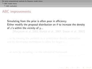 On some computational methods for Bayesian model choice
  ABC model choice
     ABC method(s)



ABC improvements

      Simulating from the prior is often poor in eﬃciency
      Either modify the proposal distribution on θ to increase the density
      of x’s within the vicinity of y...
           [Marjoram et al, 2003; Bortot et al., 2007, Sisson et al., 2007]

      ...or by viewing the problem as a conditional density estimation
      and by developing techniques to allow for larger ....
                                                  [Beaumont et al., 2002]

      ...or even by including                in the inferential framework
                                                                   [Ratmann et al., 2009]
 