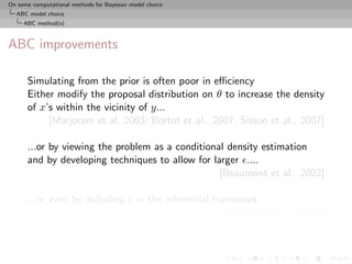 On some computational methods for Bayesian model choice
  ABC model choice
     ABC method(s)



ABC improvements

      Simulating from the prior is often poor in eﬃciency
      Either modify the proposal distribution on θ to increase the density
      of x’s within the vicinity of y...
           [Marjoram et al, 2003; Bortot et al., 2007, Sisson et al., 2007]

      ...or by viewing the problem as a conditional density estimation
      and by developing techniques to allow for larger ....
                                                  [Beaumont et al., 2002]

      ...or even by including                in the inferential framework
                                                                   [Ratmann et al., 2009]
 