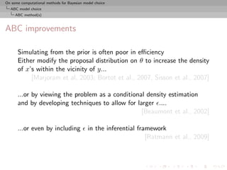 On some computational methods for Bayesian model choice
  ABC model choice
     ABC method(s)



ABC improvements

      Simulating from the prior is often poor in eﬃciency
      Either modify the proposal distribution on θ to increase the density
      of x’s within the vicinity of y...
           [Marjoram et al, 2003; Bortot et al., 2007, Sisson et al., 2007]

      ...or by viewing the problem as a conditional density estimation
      and by developing techniques to allow for larger ....
                                                  [Beaumont et al., 2002]

      ...or even by including                in the inferential framework
                                                                   [Ratmann et al., 2009]
 