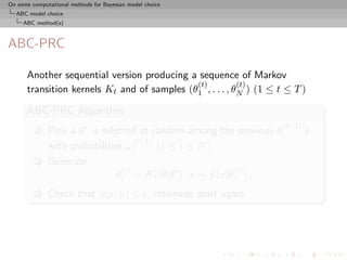 On some computational methods for Bayesian model choice
  ABC model choice
     ABC method(s)



ABC-PRC

      Another sequential version producing a sequence of Markov
                                             (t)          (t)
      transition kernels Kt and of samples (θ1 , . . . , θN ) (1 ≤ t ≤ T )

      ABC-PRC Algorithm
                                                                            (t−1)
          1   Pick a θ is selected at random among the previous θi                  ’s
                                  (t−1)
              with probabilities ωi     (1 ≤ i ≤ N ).
          2   Generate
                                        (t)                      (t)
                                      θi ∼ Kt (θ|θ ) , x ∼ f (x|θi ) ,
          3   Check that (x, y) < , otherwise start again.

                                                                 [Sisson et al., 2007]
 