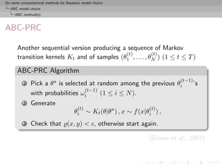 On some computational methods for Bayesian model choice
  ABC model choice
     ABC method(s)



ABC-PRC

      Another sequential version producing a sequence of Markov
                                             (t)          (t)
      transition kernels Kt and of samples (θ1 , . . . , θN ) (1 ≤ t ≤ T )

      ABC-PRC Algorithm
                                                                            (t−1)
          1   Pick a θ is selected at random among the previous θi                  ’s
                                  (t−1)
              with probabilities ωi     (1 ≤ i ≤ N ).
          2   Generate
                                        (t)                      (t)
                                      θi ∼ Kt (θ|θ ) , x ∼ f (x|θi ) ,
          3   Check that (x, y) < , otherwise start again.

                                                                 [Sisson et al., 2007]
 