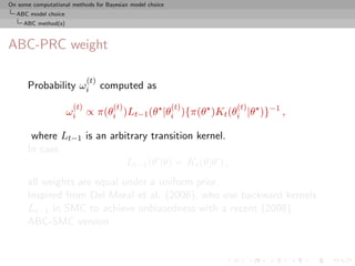 On some computational methods for Bayesian model choice
  ABC model choice
     ABC method(s)



ABC-PRC weight

                            (t)
      Probability ωi              computed as
                      (t)            (t)                  (t)   (t)
                     ωi ∝ π(θi )Lt−1 (θ |θi ){π(θ )Kt (θi |θ )}−1 ,

       where Lt−1 is an arbitrary transition kernel.
      In case
                            Lt−1 (θ |θ) = Kt (θ|θ ) ,
      all weights are equal under a uniform prior.
      Inspired from Del Moral et al. (2006), who use backward kernels
      Lt−1 in SMC to achieve unbiasedness with a recent (2008)
      ABC-SMC version
 