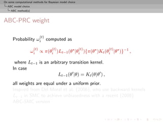 On some computational methods for Bayesian model choice
  ABC model choice
     ABC method(s)



ABC-PRC weight

                            (t)
      Probability ωi              computed as
                      (t)            (t)                  (t)   (t)
                     ωi ∝ π(θi )Lt−1 (θ |θi ){π(θ )Kt (θi |θ )}−1 ,

       where Lt−1 is an arbitrary transition kernel.
      In case
                            Lt−1 (θ |θ) = Kt (θ|θ ) ,
      all weights are equal under a uniform prior.
      Inspired from Del Moral et al. (2006), who use backward kernels
      Lt−1 in SMC to achieve unbiasedness with a recent (2008)
      ABC-SMC version
 