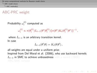 On some computational methods for Bayesian model choice
  ABC model choice
     ABC method(s)



ABC-PRC weight

                            (t)
      Probability ωi              computed as
                      (t)            (t)                  (t)   (t)
                     ωi ∝ π(θi )Lt−1 (θ |θi ){π(θ )Kt (θi |θ )}−1 ,

       where Lt−1 is an arbitrary transition kernel.
      In case
                            Lt−1 (θ |θ) = Kt (θ|θ ) ,
      all weights are equal under a uniform prior.
      Inspired from Del Moral et al. (2006), who use backward kernels
      Lt−1 in SMC to achieve unbiasedness with a recent (2008)
      ABC-SMC version
 