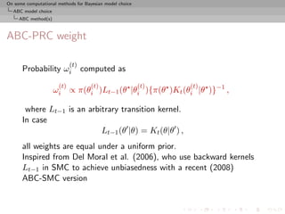 On some computational methods for Bayesian model choice
  ABC model choice
     ABC method(s)



ABC-PRC weight

                            (t)
      Probability ωi              computed as
                      (t)            (t)                  (t)   (t)
                     ωi ∝ π(θi )Lt−1 (θ |θi ){π(θ )Kt (θi |θ )}−1 ,

       where Lt−1 is an arbitrary transition kernel.
      In case
                            Lt−1 (θ |θ) = Kt (θ|θ ) ,
      all weights are equal under a uniform prior.
      Inspired from Del Moral et al. (2006), who use backward kernels
      Lt−1 in SMC to achieve unbiasedness with a recent (2008)
      ABC-SMC version
 