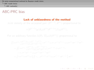 On some computational methods for Bayesian model choice
  ABC model choice
     ABC method(s)



ABC-PRC bias

                    Lack of unbiasedness of the method
      Joint density of the accepted pair (θ(t−1) , θ(t) ) proportional to

                                             π(θ(t−1) |y)Kt (θ(t) |θ(t−1) )f (y|θ(t) ) ,

      For an arbitrary function h(θ), E[ωt h(θ(t) )] proportional to
                                π(θ (t) )Lt−1 (θ (t−1) |θ (t) )
           ZZ
                      (t)                                                  (t−1)              (t)        (t−1)             (t)         (t−1)        (t)
                h(θ         )                                        π(θ           |y)Kt (θ         |θ           )f (y|θ         )dθ           dθ
                                π(θ (t−1) )Kt (θ (t) |θ (t−1) )
                                             π(θ (t) )Lt−1 (θ (t−1) |θ (t) )
                    ZZ
                                   (t)                                               (t−1)               (t−1)
                ∝           h(θ          )                                     π(θ           )f (y|θ             )
                                             π(θ (t−1) )Kt (θ (t) |θ (t−1) )
                                       (t)        (t−1)       (t)   (t−1)      (t)
                        × Kt (θ              |θ         )f (y|θ )dθ       dθ
                    Z                                   Z                                           ﬀ
                                 (t)          (t)                    (t−1) (t)       (t−1)     (t−1)      (t)
                ∝        h(θ           )π(θ         |y)      Lt−1 (θ      |θ )f (y|θ       )dθ         dθ     .
 