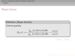 On some computational methods for Bayesian model choice
  Evidence




Bayes factor



      Deﬁnition (Bayes factors)
      Central quantity

                                              Θi   fi (x|θi )πi (θi )dθi       mi (x)
                         Bij (x) ==                                        =
                                             Θj fj (x|θj )πj (θj )dθj          mj (x)

                                                                                 [Jeﬀreys, 1939]
 