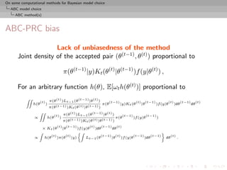 On some computational methods for Bayesian model choice
  ABC model choice
     ABC method(s)



ABC-PRC bias

                    Lack of unbiasedness of the method
      Joint density of the accepted pair (θ(t−1) , θ(t) ) proportional to

                                             π(θ(t−1) |y)Kt (θ(t) |θ(t−1) )f (y|θ(t) ) ,

      For an arbitrary function h(θ), E[ωt h(θ(t) )] proportional to
                                π(θ (t) )Lt−1 (θ (t−1) |θ (t) )
           ZZ
                      (t)                                                  (t−1)              (t)        (t−1)             (t)         (t−1)        (t)
                h(θ         )                                        π(θ           |y)Kt (θ         |θ           )f (y|θ         )dθ           dθ
                                π(θ (t−1) )Kt (θ (t) |θ (t−1) )
                                             π(θ (t) )Lt−1 (θ (t−1) |θ (t) )
                    ZZ
                                   (t)                                               (t−1)               (t−1)
                ∝           h(θ          )                                     π(θ           )f (y|θ             )
                                             π(θ (t−1) )Kt (θ (t) |θ (t−1) )
                                       (t)        (t−1)       (t)   (t−1)      (t)
                        × Kt (θ              |θ         )f (y|θ )dθ       dθ
                    Z                                   Z                                           ﬀ
                                 (t)          (t)                    (t−1) (t)       (t−1)     (t−1)      (t)
                ∝        h(θ           )π(θ         |y)      Lt−1 (θ      |θ )f (y|θ       )dθ         dθ     .
 