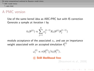 On some computational methods for Bayesian model choice
  ABC model choice
     ABC-PMC



A PMC version
      Use of the same kernel idea as ABC-PRC but with IS correction
      Generate a sample at iteration t by
                                                  N
                                                          (t−1)              (t−1)
                                πt (θ(t) ) ∝
                                ˆ                      ωj         Kt (θ(t) |θj       )
                                                 j=1

      modulo acceptance of the associated xt , and use an importance
                                                     (t)
      weight associated with an accepted simulation θi
                                           (t)            (t)          (t)
                                         ωi ∝ π(θi ) πt (θi ) .
                                                     ˆ

                                          c Still likelihood free
                                                               [Beaumont et al., 2009]
 