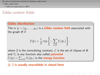 On some computational methods for Bayesian model choice
  ABC model choice
     ABC for model choice in GRFs



Gibbs random ﬁelds

      Gibbs distribution
      The rv y = (y1 , . . . , yn ) is a Gibbs random ﬁeld associated with
      the graph G if

                                               1
                                    f (y) =      exp −          Vc (yc )   ,
                                               Z
                                                          c∈C

      where Z is the normalising constant, C is the set of cliques of G
      and Vc is any function also called potential
      U (y) = c∈C Vc (yc ) is the energy function

       c Z is usually unavailable in closed form
 
