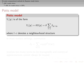 On some computational methods for Bayesian model choice
  ABC model choice
     ABC for model choice in GRFs



Potts model
      Potts model
      Vc (y) is of the form

                                    Vc (y) = θS(y) = θ                δyl =yi
                                                                l∼i

      where l∼i denotes a neighbourhood structure

      In most realistic settings, summation

                                         Zθ =             exp{θT S(x)}
                                                  x∈X

      involves too many terms to be manageable and numerical
      approximations cannot always be trusted
                             [Cucala, Marin, CPR & Titterington, 2009]
 