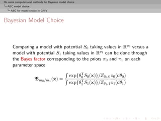 On some computational methods for Bayesian model choice
  ABC model choice
     ABC for model choice in GRFs



Bayesian Model Choice



      Comparing a model with potential S0 taking values in Rp0 versus a
      model with potential S1 taking values in Rp1 can be done through
      the Bayes factor corresponding to the priors π0 and π1 on each
      parameter space
                                                       T
                                                  exp{θ0 S0 (x)}/Zθ0 ,0 π0 (dθ0 )
                       Bm0 /m1 (x) =                   T
                                                  exp{θ1 S1 (x)}/Zθ1 ,1 π1 (dθ1 )
 