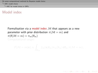 On some computational methods for Bayesian model choice
  ABC model choice
     ABC for model choice in GRFs



Model index



      Formalisation via a model index M that appears as a new
      parameter with prior distribution π(M = m) and
      π(θ|M = m) = πm (θm )
      Computational target:

               P(M = m|x) ∝                      fm (x|θm )πm (θm ) dθm π(M = m) ,
                                           Θm
 