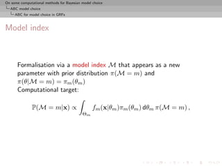 On some computational methods for Bayesian model choice
  ABC model choice
     ABC for model choice in GRFs



Model index



      Formalisation via a model index M that appears as a new
      parameter with prior distribution π(M = m) and
      π(θ|M = m) = πm (θm )
      Computational target:

               P(M = m|x) ∝                      fm (x|θm )πm (θm ) dθm π(M = m) ,
                                           Θm
 