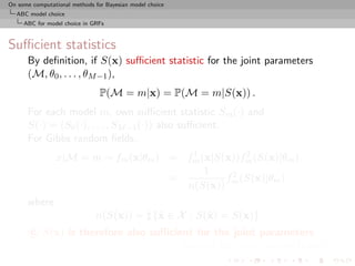 On some computational methods for Bayesian model choice
  ABC model choice
     ABC for model choice in GRFs



Suﬃcient statistics
      By deﬁnition, if S(x) suﬃcient statistic for the joint parameters
      (M, θ0 , . . . , θM −1 ),
                                P(M = m|x) = P(M = m|S(x)) .
      For each model m, own suﬃcient statistic Sm (·) and
      S(·) = (S0 (·), . . . , SM −1 (·)) also suﬃcient.
      For Gibbs random ﬁelds,
                                        1           2
                x|M = m ∼ fm (x|θm ) = fm (x|S(x))fm (S(x)|θm )
                                           1
                                     =         f 2 (S(x)|θm )
                                       n(S(x)) m
      where
                              n(S(x)) = {˜ ∈ X : S(˜ ) = S(x)}
                                         x         x
       c S(x) is therefore also suﬃcient for the joint parameters
                                     [Speciﬁc to Gibbs random ﬁelds!]
 