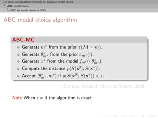 On some computational methods for Bayesian model choice
  ABC model choice
     ABC for model choice in GRFs



ABC model choice algorithm


      ABC-MC
              Generate m∗ from the prior π(M = m).
                        ∗
              Generate θm∗ from the prior πm∗ (·).
              Generate x∗ from the model fm∗ (·|θm∗ ).
                                                 ∗

              Compute the distance ρ(S(x0 ), S(x∗ )).
              Accept (θm∗ , m∗ ) if ρ(S(x0 ), S(x∗ )) < .
                       ∗


                                              [Cornuet, Grelaud, Marin & Robert, 2009]

      Note When             = 0 the algorithm is exact
 