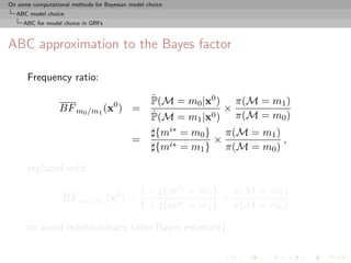 On some computational methods for Bayesian model choice
  ABC model choice
     ABC for model choice in GRFs



ABC approximation to the Bayes factor

      Frequency ratio:
                                                   ˆ
                                                   P(M = m0 |x0 ) π(M = m1 )
                  BF m0 /m1 (x0 ) =                              ×
                                                   ˆ
                                                   P(M = m1 |x0 ) π(M = m0 )
                                                    {mi∗ = m0 } π(M = m1 )
                                            =                  ×           ,
                                                    {mi∗ = m1 } π(M = m0 )

      replaced with

                                               1 + {mi∗ = m0 } π(M = m1 )
                   BF m0 /m1 (x0 ) =                          ×
                                               1 + {mi∗ = m1 } π(M = m0 )

      to avoid indeterminacy (also Bayes estimate).
 
