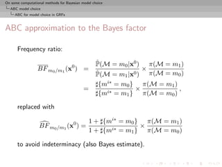 On some computational methods for Bayesian model choice
  ABC model choice
     ABC for model choice in GRFs



ABC approximation to the Bayes factor

      Frequency ratio:
                                                   ˆ
                                                   P(M = m0 |x0 ) π(M = m1 )
                  BF m0 /m1 (x0 ) =                              ×
                                                   ˆ
                                                   P(M = m1 |x0 ) π(M = m0 )
                                                    {mi∗ = m0 } π(M = m1 )
                                            =                  ×           ,
                                                    {mi∗ = m1 } π(M = m0 )

      replaced with

                                               1 + {mi∗ = m0 } π(M = m1 )
                   BF m0 /m1 (x0 ) =                          ×
                                               1 + {mi∗ = m1 } π(M = m0 )

      to avoid indeterminacy (also Bayes estimate).
 