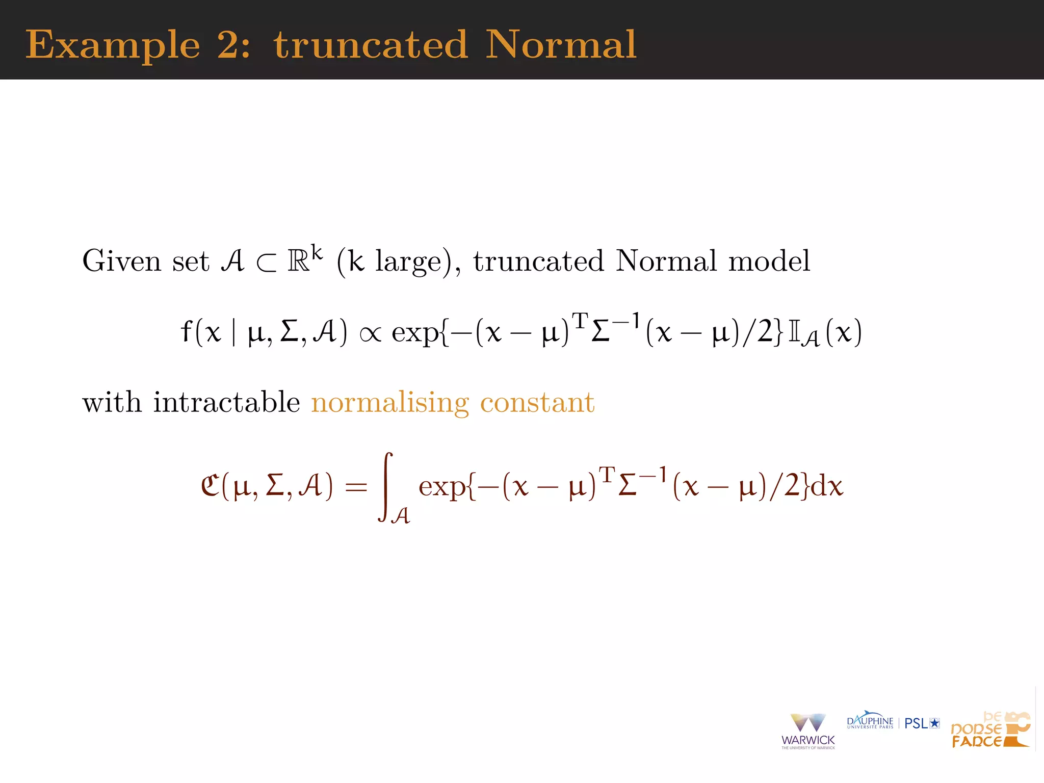 Example 2: truncated Normal
Given set A ⊂ Rk (k large), truncated Normal model
f(x | µ, Σ, A) ∝ exp{−(x − µ)T
Σ−1
(x − µ)/2} IA(x)
with intractable normalising constant
C(µ, Σ, A) =
A
exp{−(x − µ)T
Σ−1
(x − µ)/2}dx
 