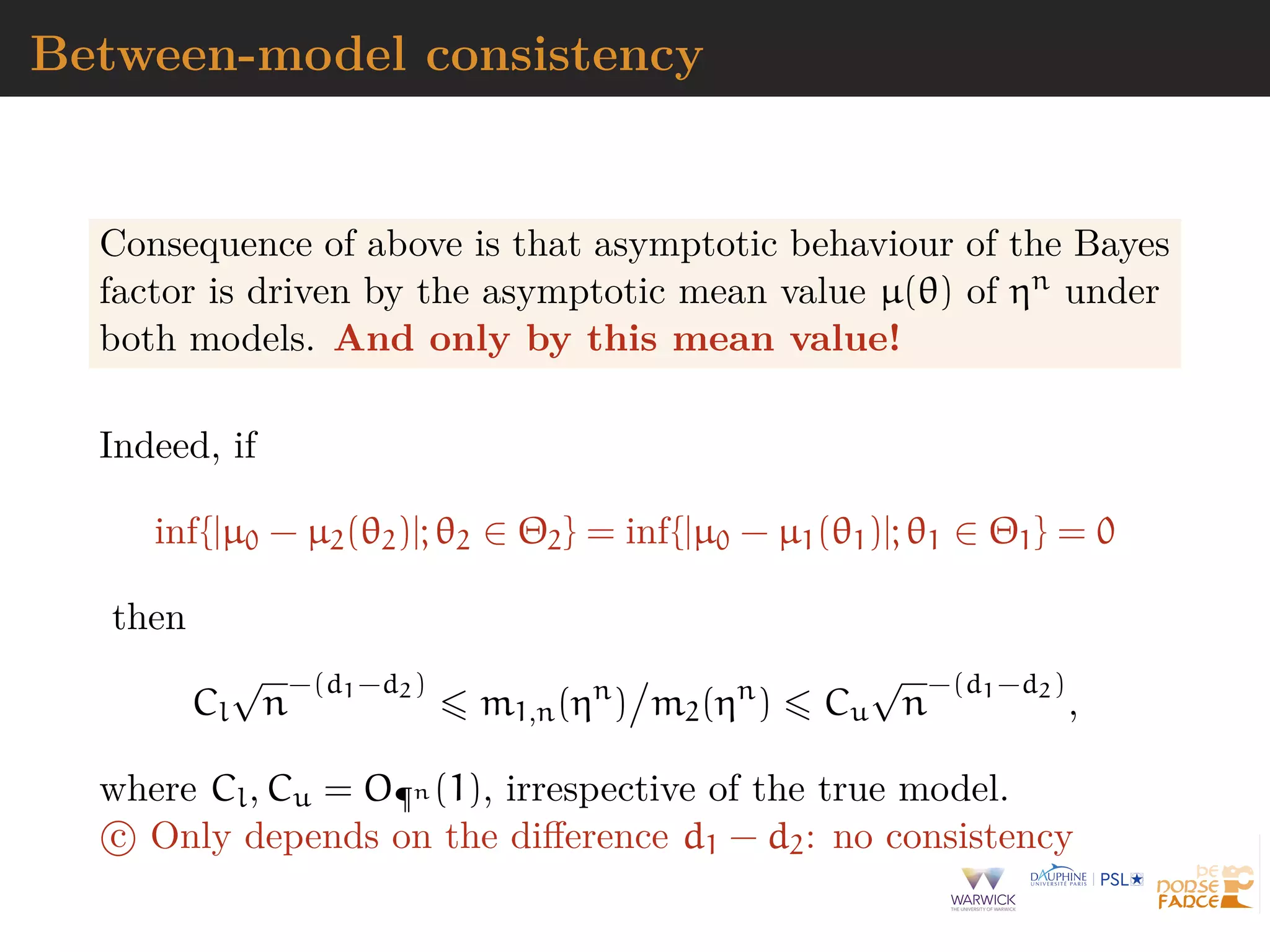 Between-model consistency
Consequence of above is that asymptotic behaviour of the Bayes
factor is driven by the asymptotic mean value µ(θ) of ηn under
both models. And only by this mean value!
Indeed, if
inf{|µ0 − µ2(θ2)|; θ2 ∈ Θ2} = inf{|µ0 − µ1(θ1)|; θ1 ∈ Θ1} = 0
then
Cl
√
n
−(d1−d2)
m1,n(ηn
) m2(ηn
) Cu
√
n
−(d1−d2)
,
where Cl, Cu = O¶n (1), irrespective of the true model.
c Only depends on the diﬀerence d1 − d2: no consistency
 