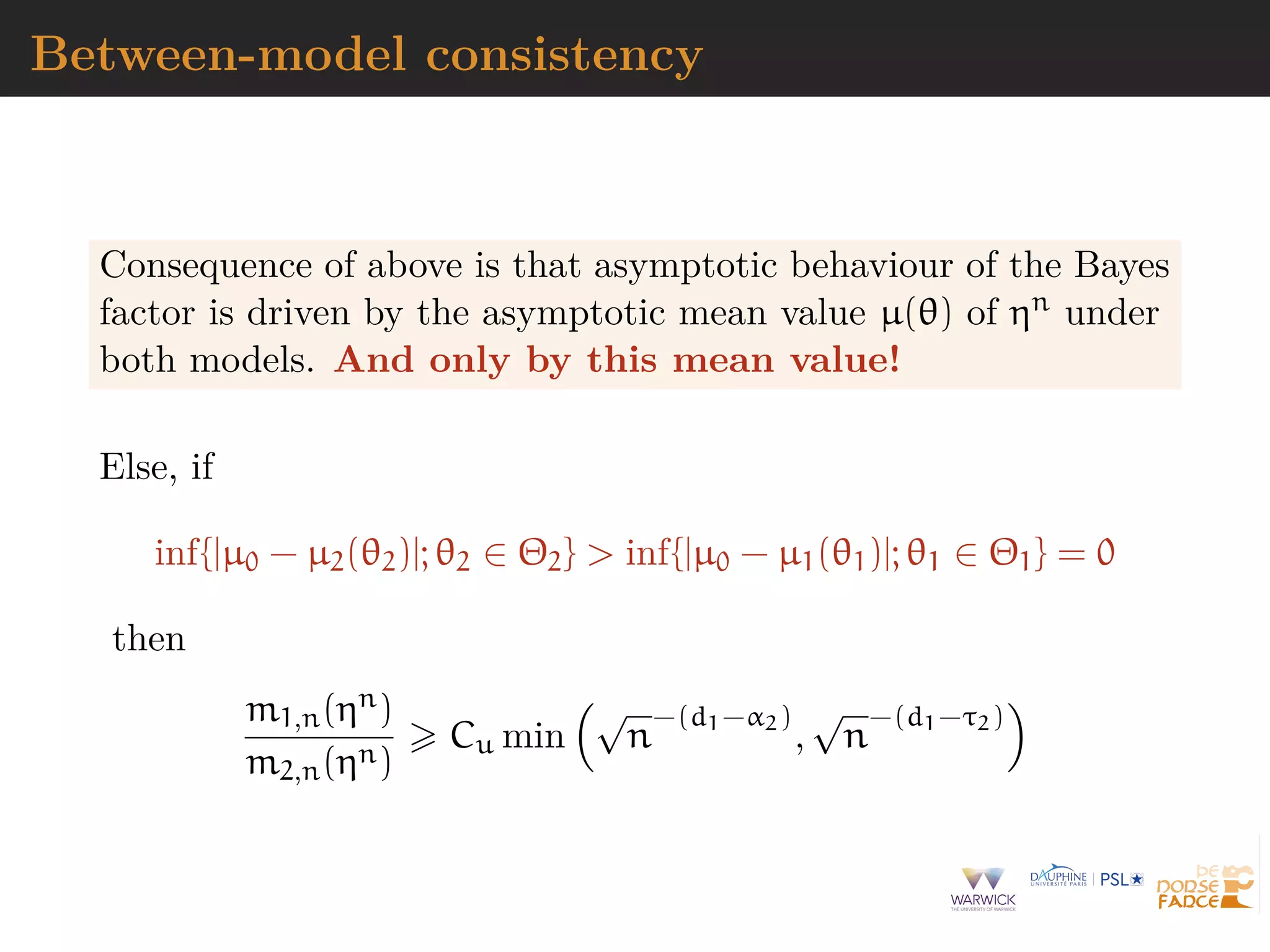 Between-model consistency
Consequence of above is that asymptotic behaviour of the Bayes
factor is driven by the asymptotic mean value µ(θ) of ηn under
both models. And only by this mean value!
Else, if
inf{|µ0 − µ2(θ2)|; θ2 ∈ Θ2} > inf{|µ0 − µ1(θ1)|; θ1 ∈ Θ1} = 0
then
m1,n(ηn)
m2,n(ηn)
Cu min
√
n
−(d1−α2)
,
√
n
−(d1−τ2)
 