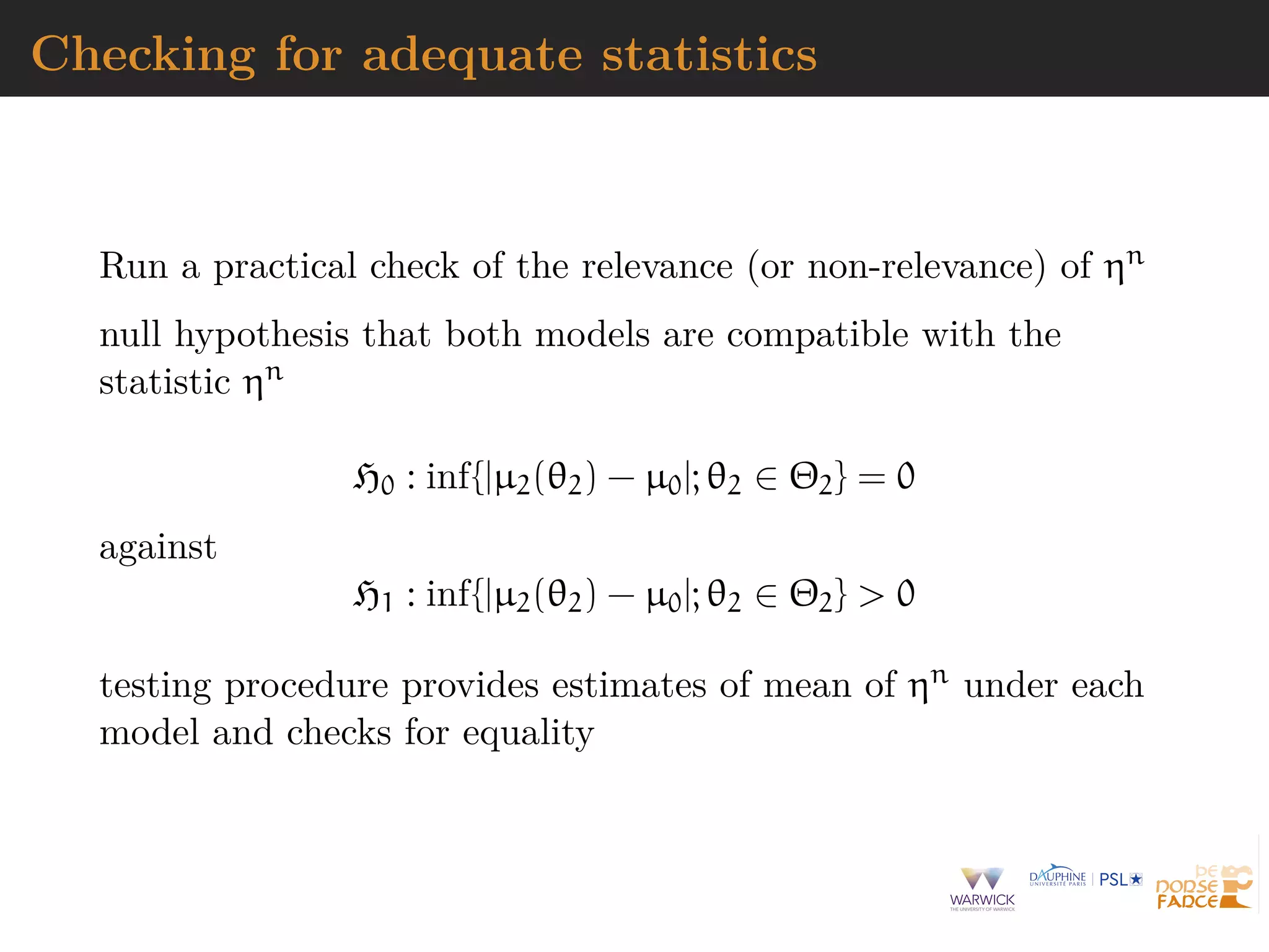 Checking for adequate statistics
Run a practical check of the relevance (or non-relevance) of ηn
null hypothesis that both models are compatible with the
statistic ηn
H0 : inf{|µ2(θ2) − µ0|; θ2 ∈ Θ2} = 0
against
H1 : inf{|µ2(θ2) − µ0|; θ2 ∈ Θ2} > 0
testing procedure provides estimates of mean of ηn under each
model and checks for equality
 
