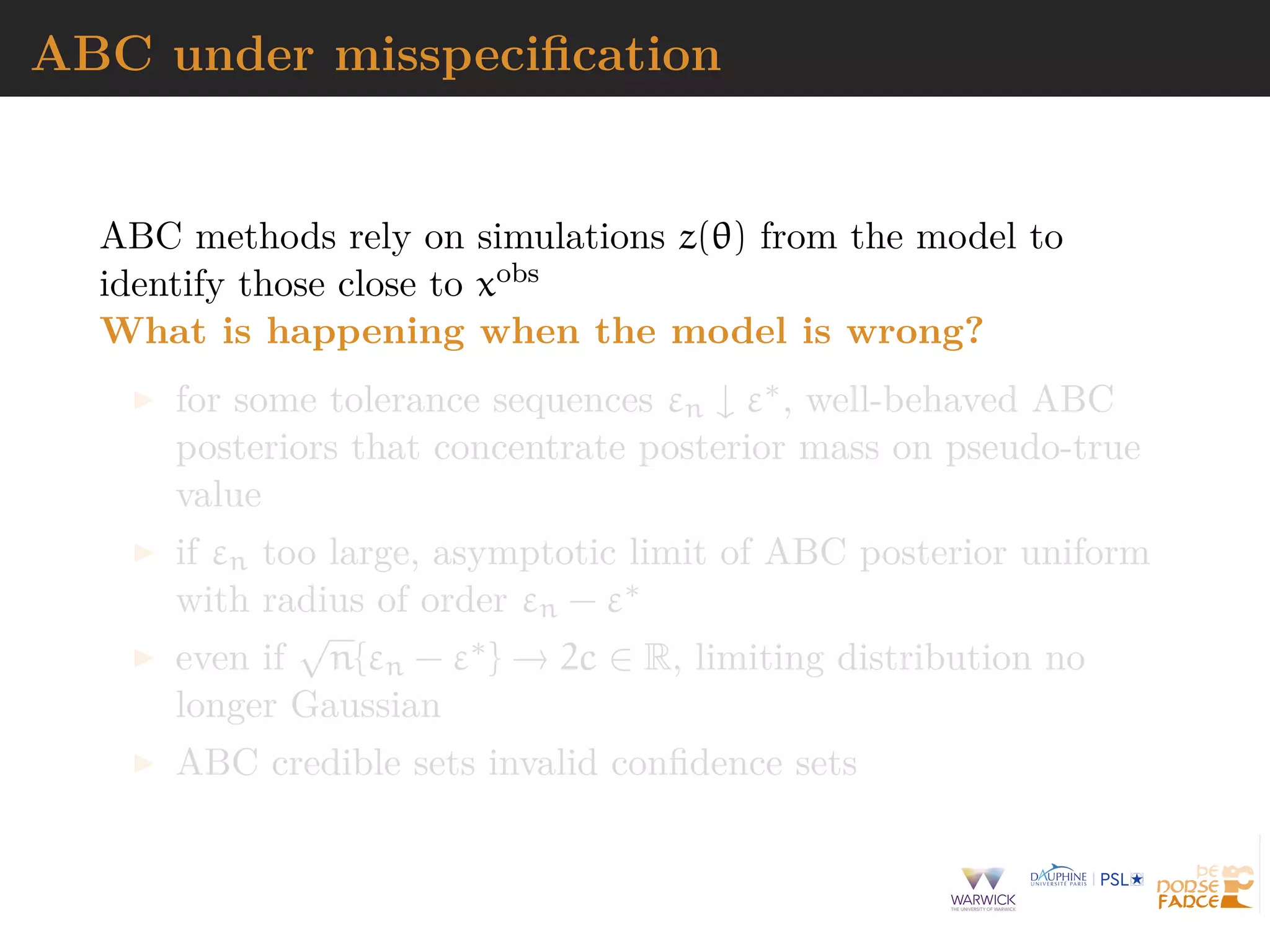 ABC under misspeciﬁcation
ABC methods rely on simulations z(θ) from the model to
identify those close to xobs
What is happening when the model is wrong?
for some tolerance sequences εn ↓ ε∗, well-behaved ABC
posteriors that concentrate posterior mass on pseudo-true
value
if εn too large, asymptotic limit of ABC posterior uniform
with radius of order εn − ε∗
even if
√
n{εn − ε∗} → 2c ∈ R, limiting distribution no
longer Gaussian
ABC credible sets invalid conﬁdence sets
 